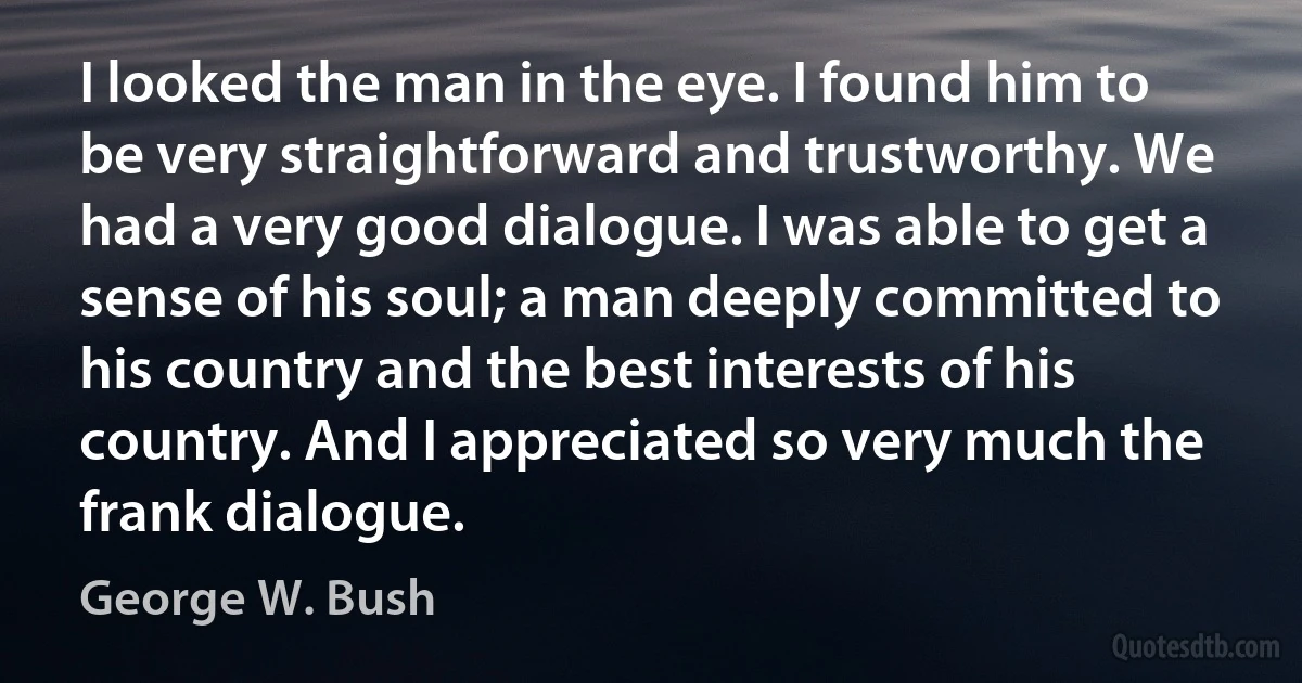 I looked the man in the eye. I found him to be very straightforward and trustworthy. We had a very good dialogue. I was able to get a sense of his soul; a man deeply committed to his country and the best interests of his country. And I appreciated so very much the frank dialogue. (George W. Bush)