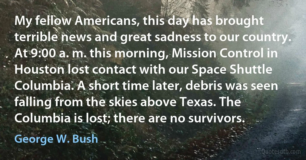 My fellow Americans, this day has brought terrible news and great sadness to our country. At 9:00 a. m. this morning, Mission Control in Houston lost contact with our Space Shuttle Columbia. A short time later, debris was seen falling from the skies above Texas. The Columbia is lost; there are no survivors. (George W. Bush)