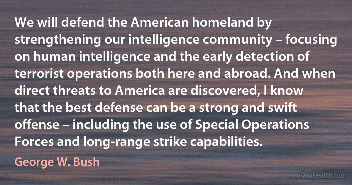 We will defend the American homeland by strengthening our intelligence community – focusing on human intelligence and the early detection of terrorist operations both here and abroad. And when direct threats to America are discovered, I know that the best defense can be a strong and swift offense – including the use of Special Operations Forces and long-range strike capabilities. (George W. Bush)