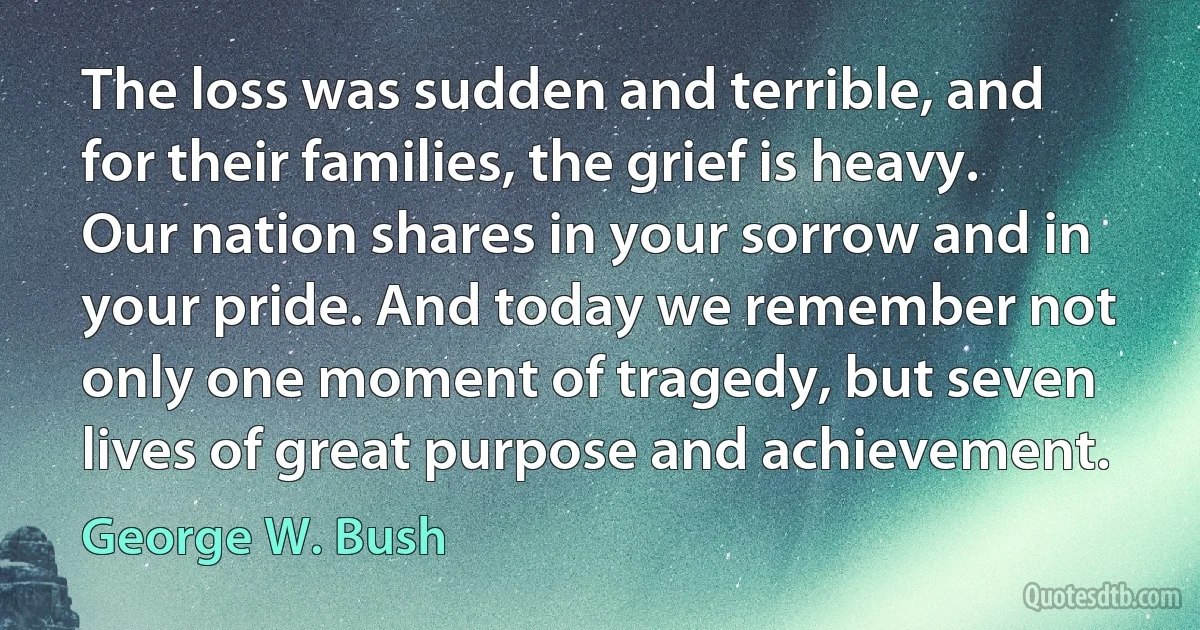 The loss was sudden and terrible, and for their families, the grief is heavy. Our nation shares in your sorrow and in your pride. And today we remember not only one moment of tragedy, but seven lives of great purpose and achievement. (George W. Bush)