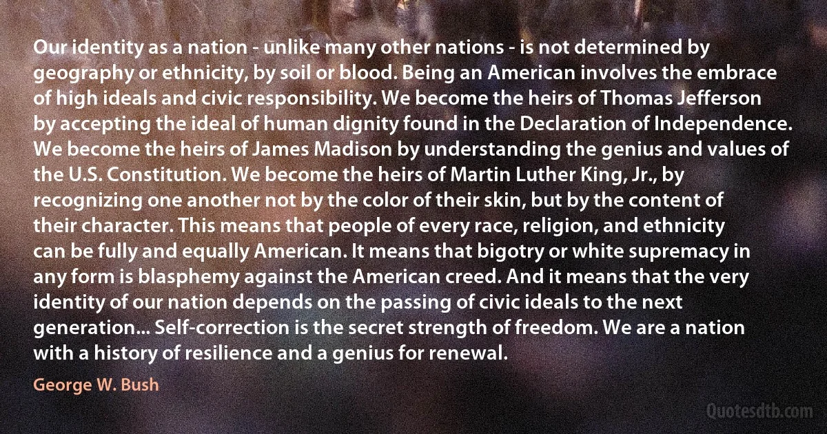 Our identity as a nation - unlike many other nations - is not determined by geography or ethnicity, by soil or blood. Being an American involves the embrace of high ideals and civic responsibility. We become the heirs of Thomas Jefferson by accepting the ideal of human dignity found in the Declaration of Independence. We become the heirs of James Madison by understanding the genius and values of the U.S. Constitution. We become the heirs of Martin Luther King, Jr., by recognizing one another not by the color of their skin, but by the content of their character. This means that people of every race, religion, and ethnicity can be fully and equally American. It means that bigotry or white supremacy in any form is blasphemy against the American creed. And it means that the very identity of our nation depends on the passing of civic ideals to the next generation... Self-correction is the secret strength of freedom. We are a nation with a history of resilience and a genius for renewal. (George W. Bush)