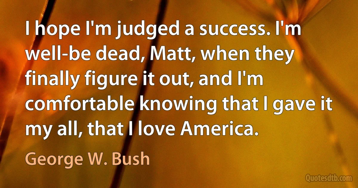 I hope I'm judged a success. I'm well-be dead, Matt, when they finally figure it out, and I'm comfortable knowing that I gave it my all, that I love America. (George W. Bush)