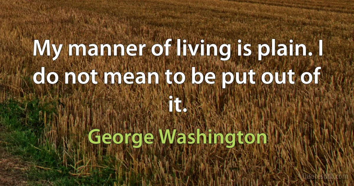 My manner of living is plain. I do not mean to be put out of it. (George Washington)