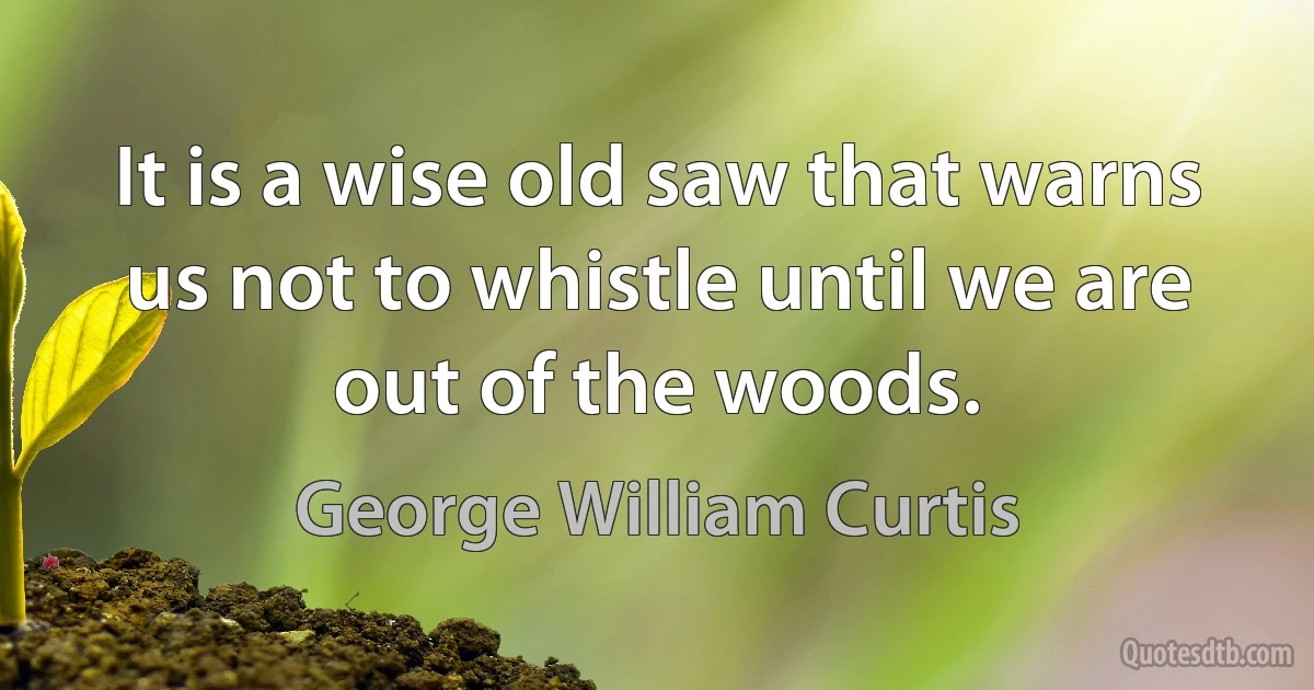 It is a wise old saw that warns us not to whistle until we are out of the woods. (George William Curtis)