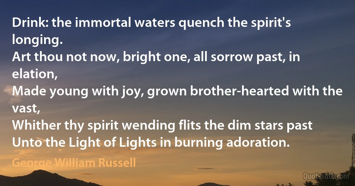 Drink: the immortal waters quench the spirit's longing.
Art thou not now, bright one, all sorrow past, in elation,
Made young with joy, grown brother-hearted with the vast,
Whither thy spirit wending flits the dim stars past
Unto the Light of Lights in burning adoration. (George William Russell)