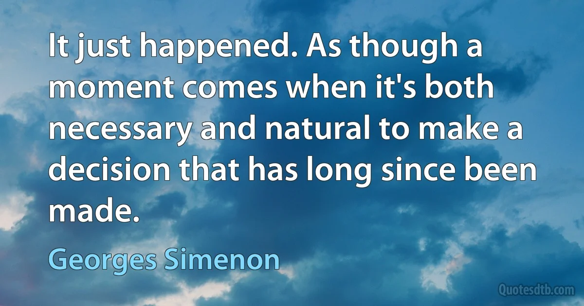 It just happened. As though a moment comes when it's both necessary and natural to make a decision that has long since been made. (Georges Simenon)