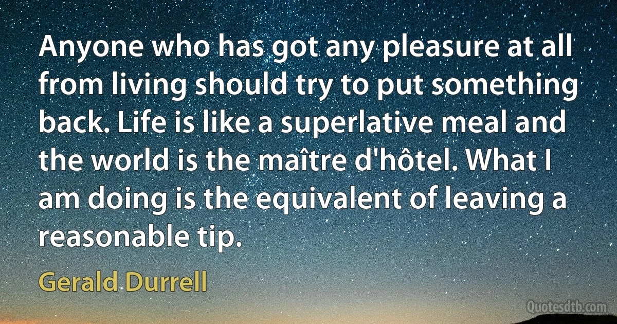 Anyone who has got any pleasure at all from living should try to put something back. Life is like a superlative meal and the world is the maître d'hôtel. What I am doing is the equivalent of leaving a reasonable tip. (Gerald Durrell)