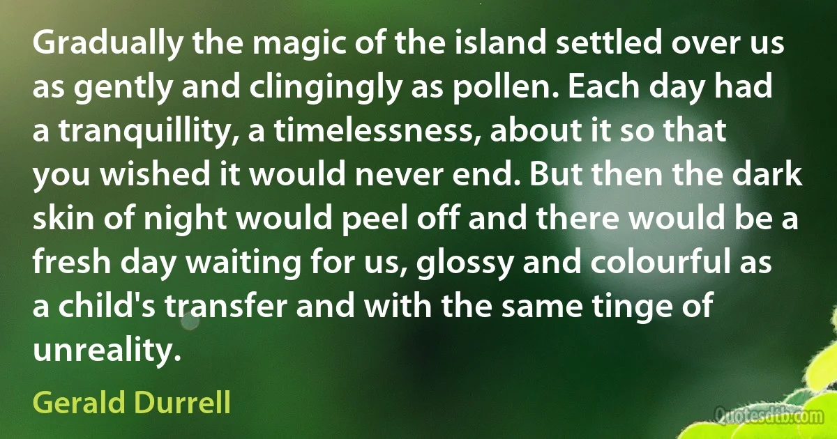 Gradually the magic of the island settled over us as gently and clingingly as pollen. Each day had a tranquillity, a timelessness, about it so that you wished it would never end. But then the dark skin of night would peel off and there would be a fresh day waiting for us, glossy and colourful as a child's transfer and with the same tinge of unreality. (Gerald Durrell)