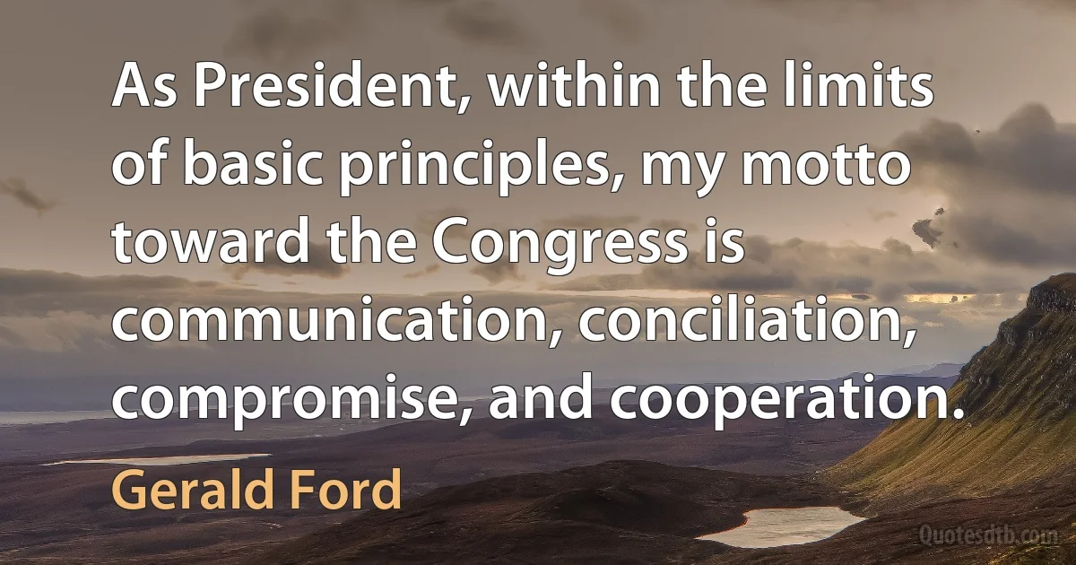 As President, within the limits of basic principles, my motto toward the Congress is communication, conciliation, compromise, and cooperation. (Gerald Ford)