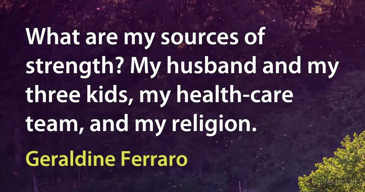 What are my sources of strength? My husband and my three kids, my health-care team, and my religion. (Geraldine Ferraro)