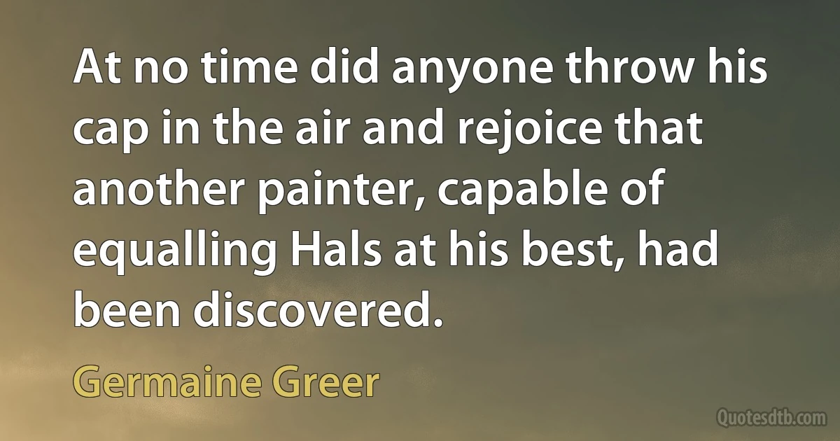 At no time did anyone throw his cap in the air and rejoice that another painter, capable of equalling Hals at his best, had been discovered. (Germaine Greer)