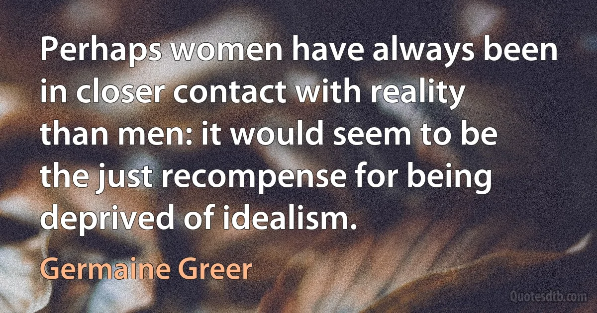 Perhaps women have always been in closer contact with reality than men: it would seem to be the just recompense for being deprived of idealism. (Germaine Greer)