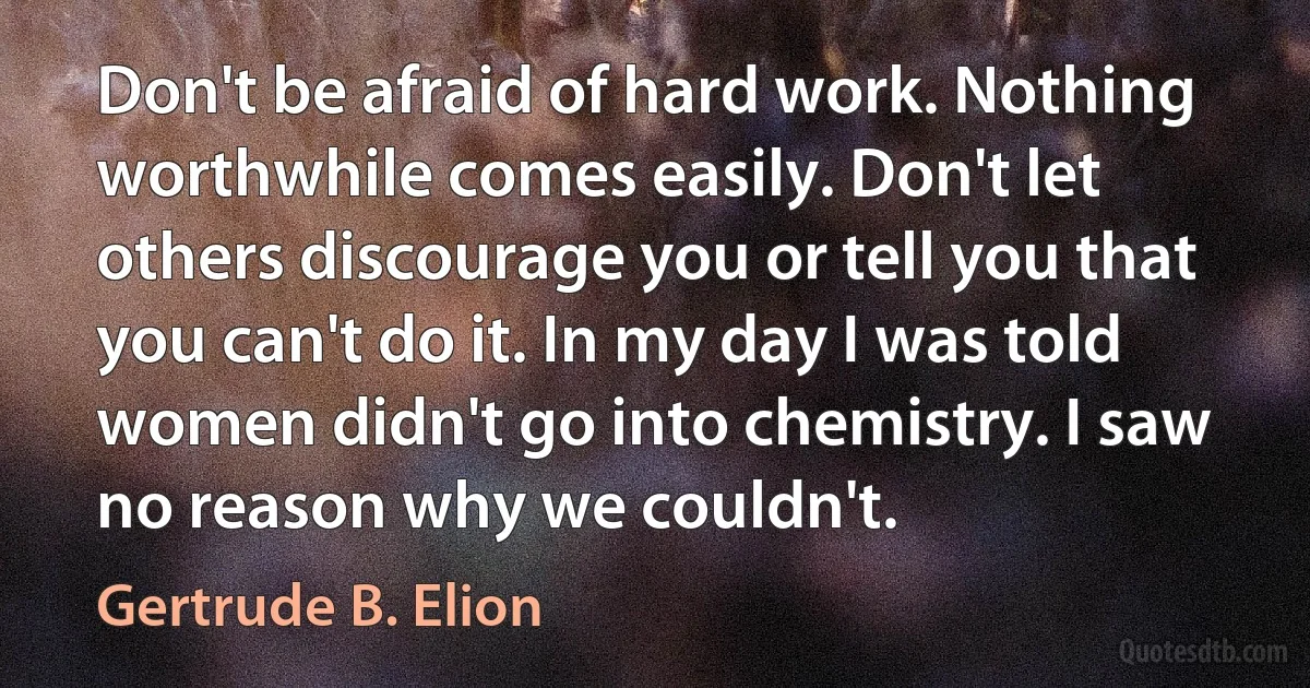 Don't be afraid of hard work. Nothing worthwhile comes easily. Don't let others discourage you or tell you that you can't do it. In my day I was told women didn't go into chemistry. I saw no reason why we couldn't. (Gertrude B. Elion)