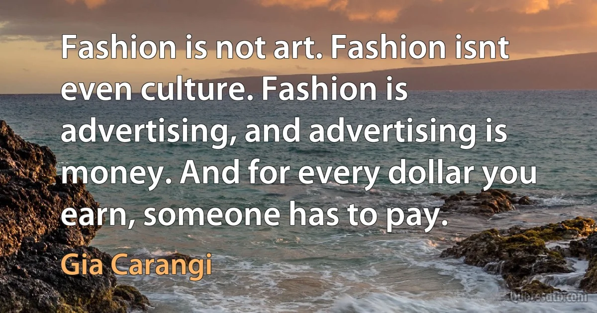 Fashion is not art. Fashion isnt even culture. Fashion is advertising, and advertising is money. And for every dollar you earn, someone has to pay. (Gia Carangi)