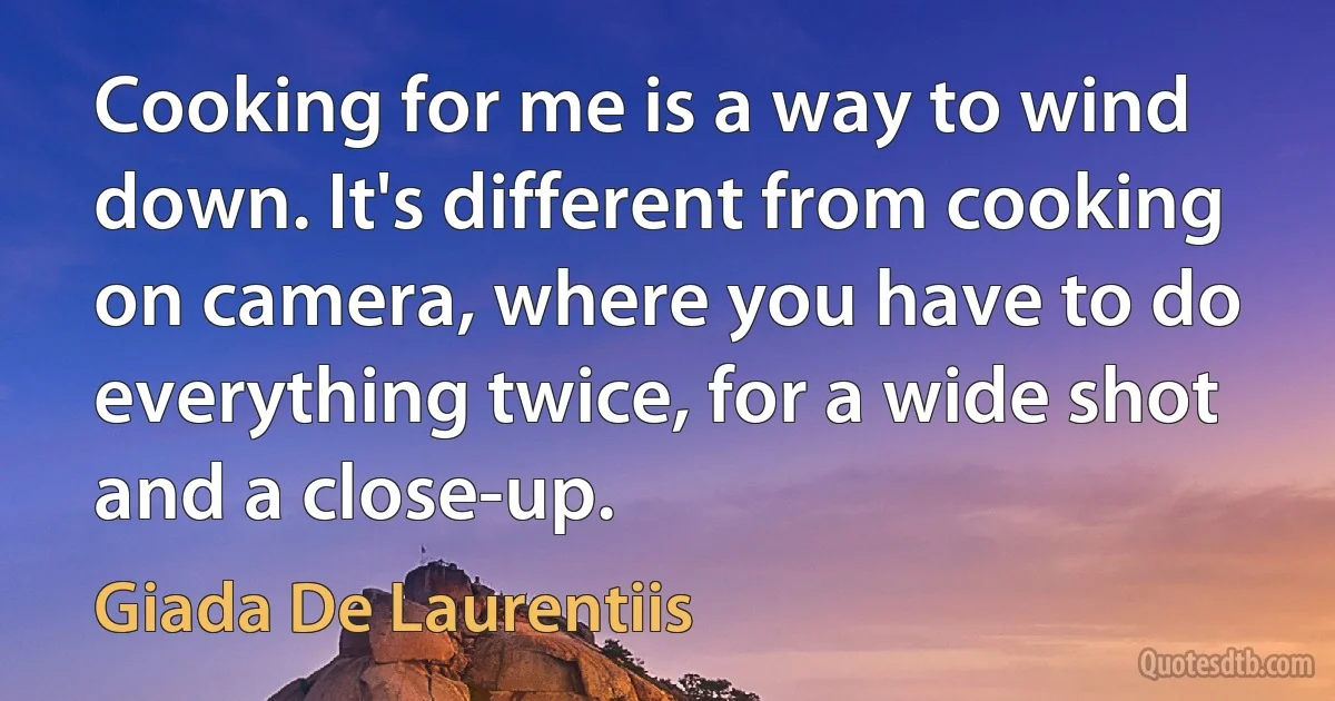 Cooking for me is a way to wind down. It's different from cooking on camera, where you have to do everything twice, for a wide shot and a close-up. (Giada De Laurentiis)