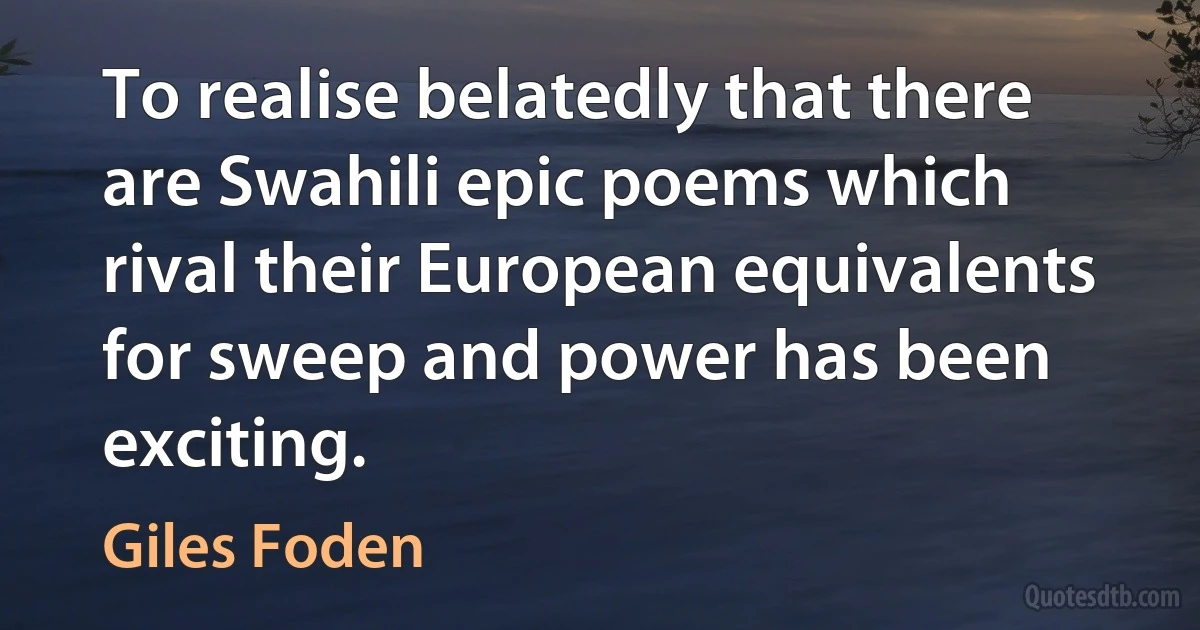 To realise belatedly that there are Swahili epic poems which rival their European equivalents for sweep and power has been exciting. (Giles Foden)