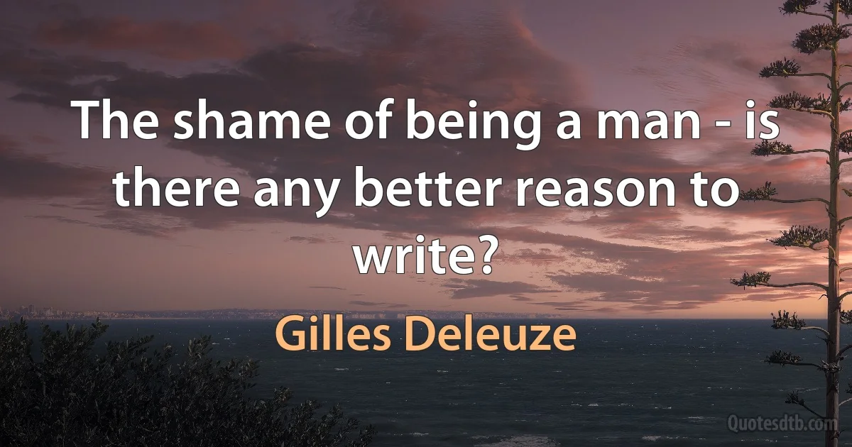 The shame of being a man - is there any better reason to write? (Gilles Deleuze)