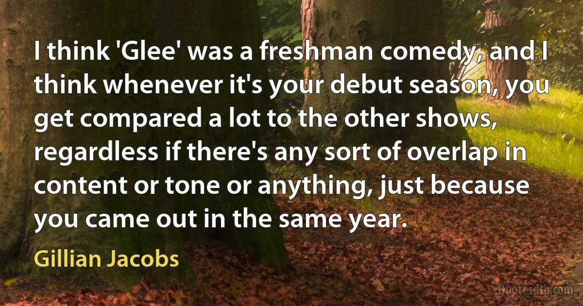 I think 'Glee' was a freshman comedy, and I think whenever it's your debut season, you get compared a lot to the other shows, regardless if there's any sort of overlap in content or tone or anything, just because you came out in the same year. (Gillian Jacobs)