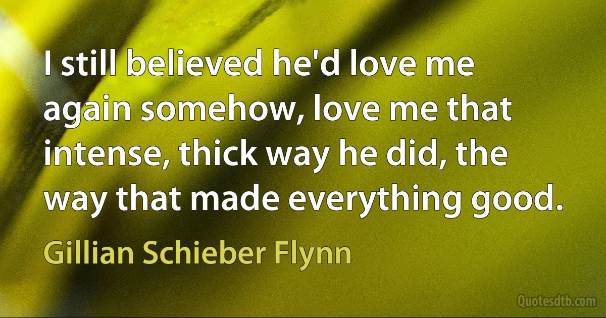 I still believed he'd love me again somehow, love me that intense, thick way he did, the way that made everything good. (Gillian Schieber Flynn)