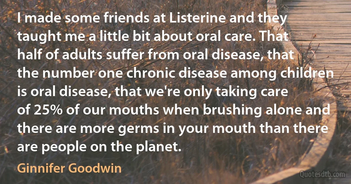 I made some friends at Listerine and they taught me a little bit about oral care. That half of adults suffer from oral disease, that the number one chronic disease among children is oral disease, that we're only taking care of 25% of our mouths when brushing alone and there are more germs in your mouth than there are people on the planet. (Ginnifer Goodwin)