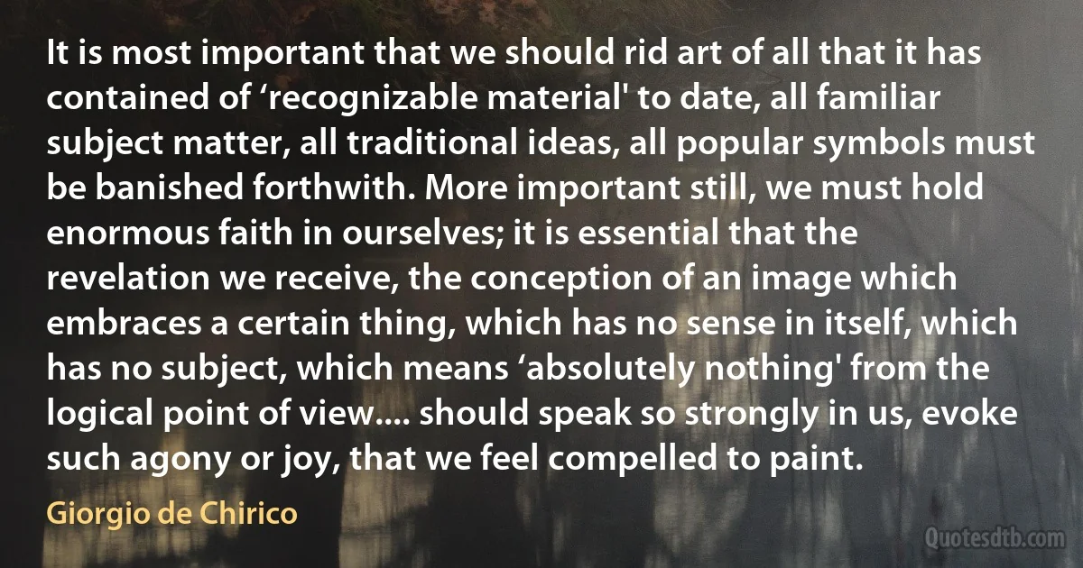 It is most important that we should rid art of all that it has contained of ‘recognizable material' to date, all familiar subject matter, all traditional ideas, all popular symbols must be banished forthwith. More important still, we must hold enormous faith in ourselves; it is essential that the revelation we receive, the conception of an image which embraces a certain thing, which has no sense in itself, which has no subject, which means ‘absolutely nothing' from the logical point of view.... should speak so strongly in us, evoke such agony or joy, that we feel compelled to paint. (Giorgio de Chirico)