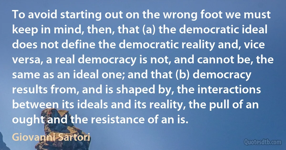 To avoid starting out on the wrong foot we must keep in mind, then, that (a) the democratic ideal does not define the democratic reality and, vice versa, a real democracy is not, and cannot be, the same as an ideal one; and that (b) democracy results from, and is shaped by, the interactions between its ideals and its reality, the pull of an ought and the resistance of an is. (Giovanni Sartori)