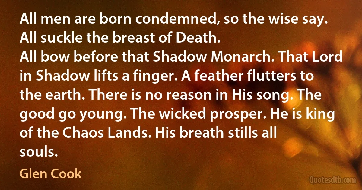 All men are born condemned, so the wise say. All suckle the breast of Death.
All bow before that Shadow Monarch. That Lord in Shadow lifts a finger. A feather flutters to the earth. There is no reason in His song. The good go young. The wicked prosper. He is king of the Chaos Lands. His breath stills all souls. (Glen Cook)