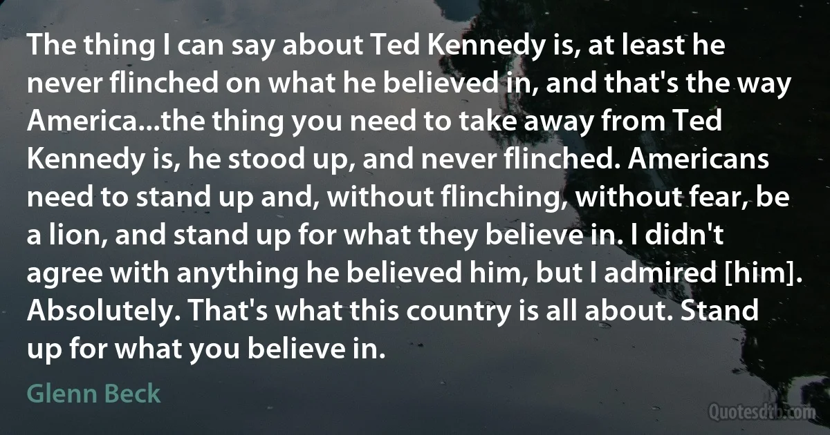 The thing I can say about Ted Kennedy is, at least he never flinched on what he believed in, and that's the way America...the thing you need to take away from Ted Kennedy is, he stood up, and never flinched. Americans need to stand up and, without flinching, without fear, be a lion, and stand up for what they believe in. I didn't agree with anything he believed him, but I admired [him]. Absolutely. That's what this country is all about. Stand up for what you believe in. (Glenn Beck)