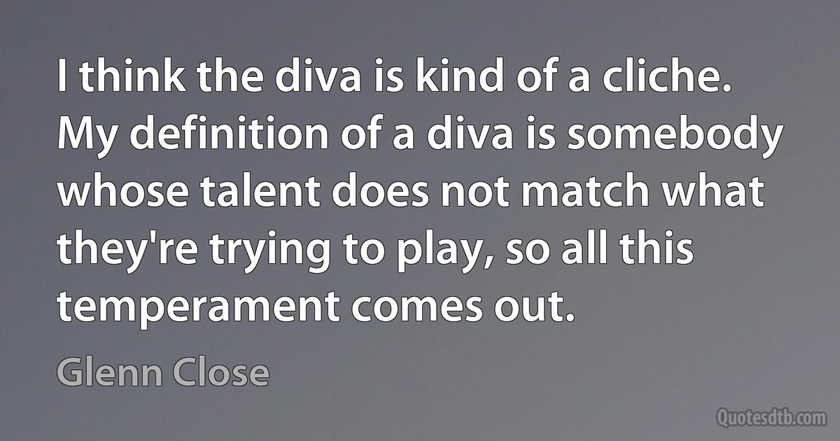 I think the diva is kind of a cliche. My definition of a diva is somebody whose talent does not match what they're trying to play, so all this temperament comes out. (Glenn Close)