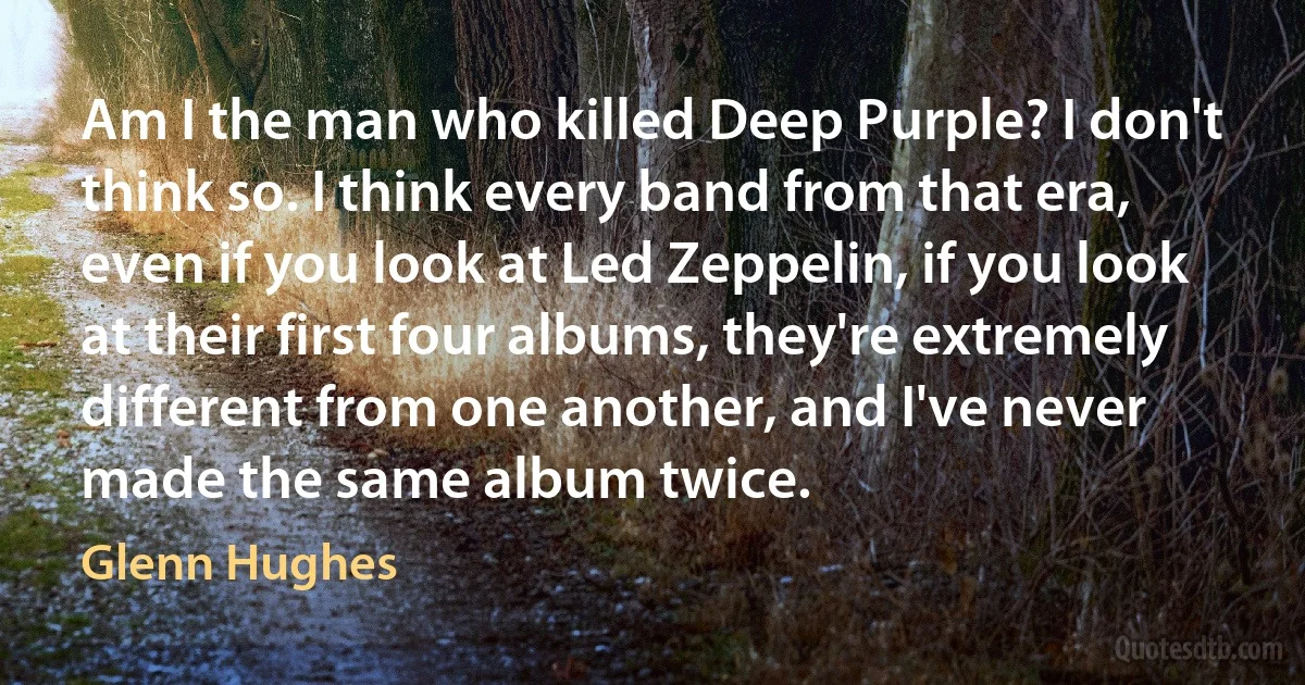 Am I the man who killed Deep Purple? I don't think so. I think every band from that era, even if you look at Led Zeppelin, if you look at their first four albums, they're extremely different from one another, and I've never made the same album twice. (Glenn Hughes)