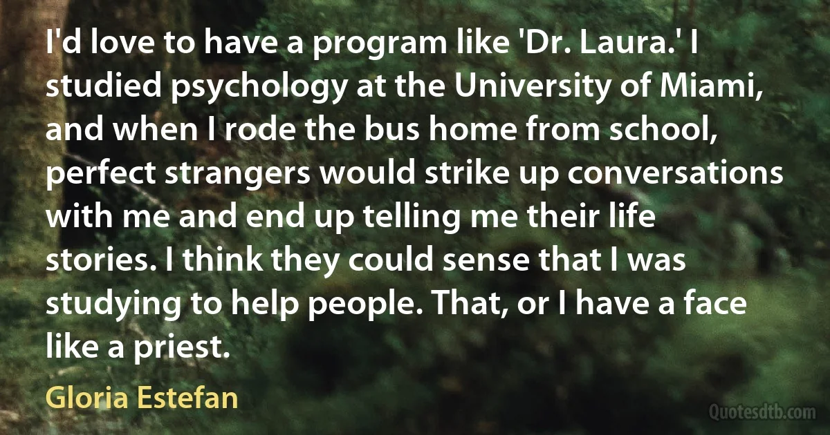 I'd love to have a program like 'Dr. Laura.' I studied psychology at the University of Miami, and when I rode the bus home from school, perfect strangers would strike up conversations with me and end up telling me their life stories. I think they could sense that I was studying to help people. That, or I have a face like a priest. (Gloria Estefan)