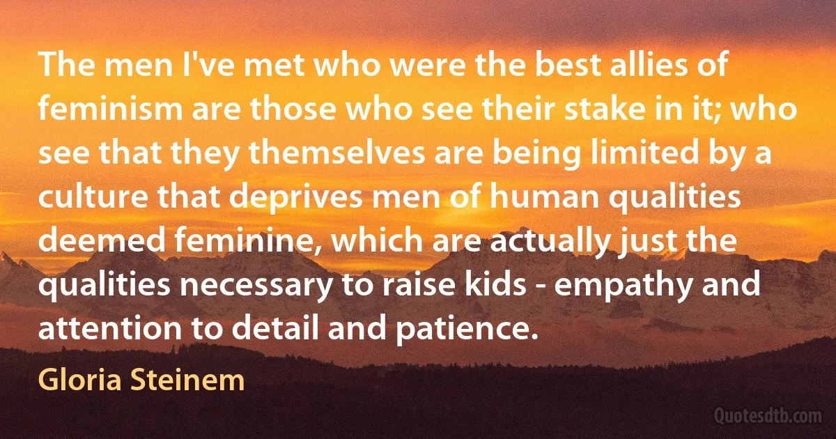 The men I've met who were the best allies of feminism are those who see their stake in it; who see that they themselves are being limited by a culture that deprives men of human qualities deemed feminine, which are actually just the qualities necessary to raise kids - empathy and attention to detail and patience. (Gloria Steinem)