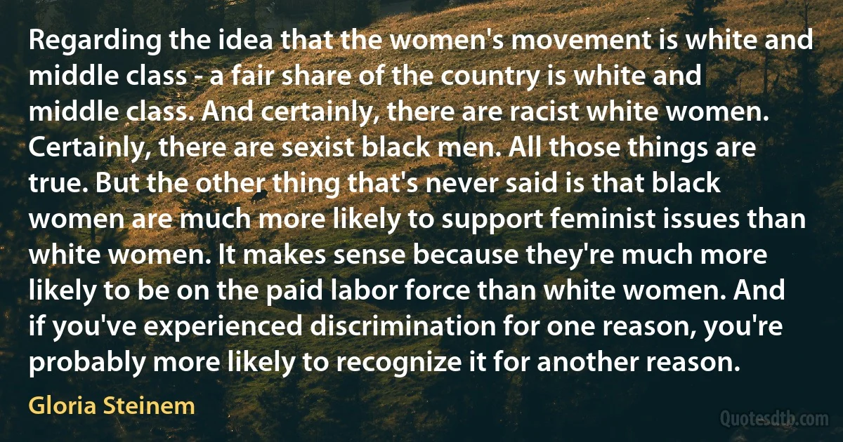 Regarding the idea that the women's movement is white and middle class - a fair share of the country is white and middle class. And certainly, there are racist white women. Certainly, there are sexist black men. All those things are true. But the other thing that's never said is that black women are much more likely to support feminist issues than white women. It makes sense because they're much more likely to be on the paid labor force than white women. And if you've experienced discrimination for one reason, you're probably more likely to recognize it for another reason. (Gloria Steinem)