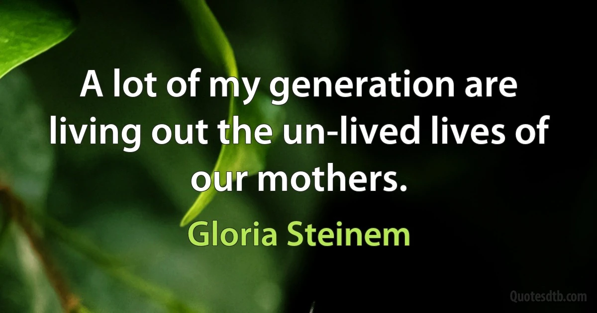 A lot of my generation are living out the un-lived lives of our mothers. (Gloria Steinem)