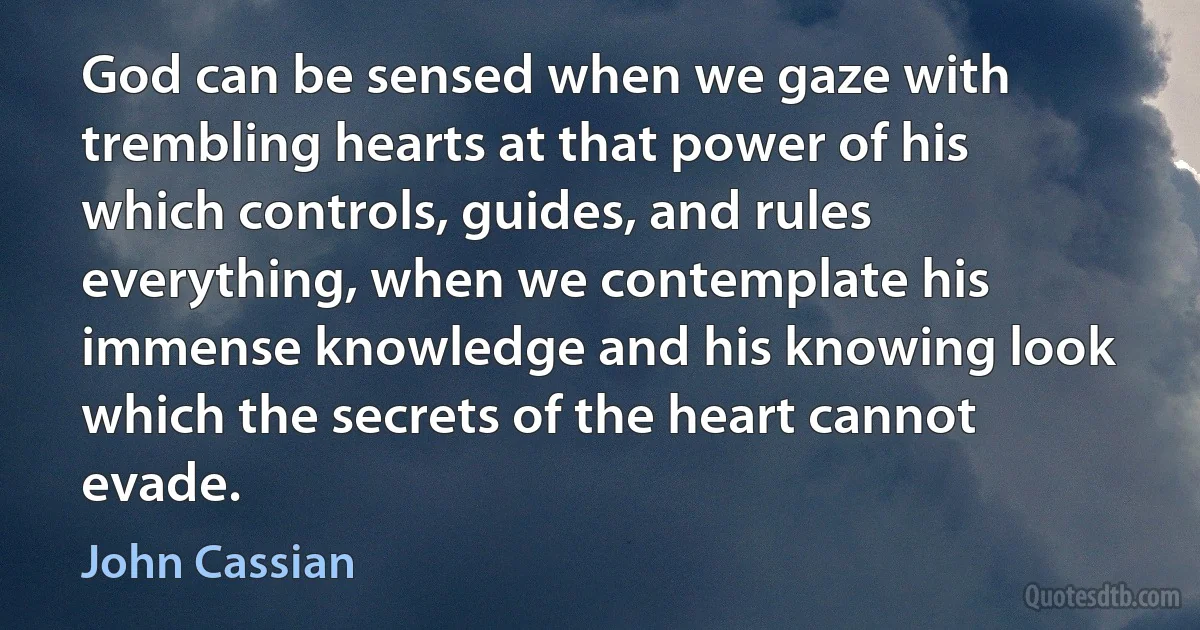 God can be sensed when we gaze with trembling hearts at that power of his which controls, guides, and rules everything, when we contemplate his immense knowledge and his knowing look which the secrets of the heart cannot evade. (John Cassian)