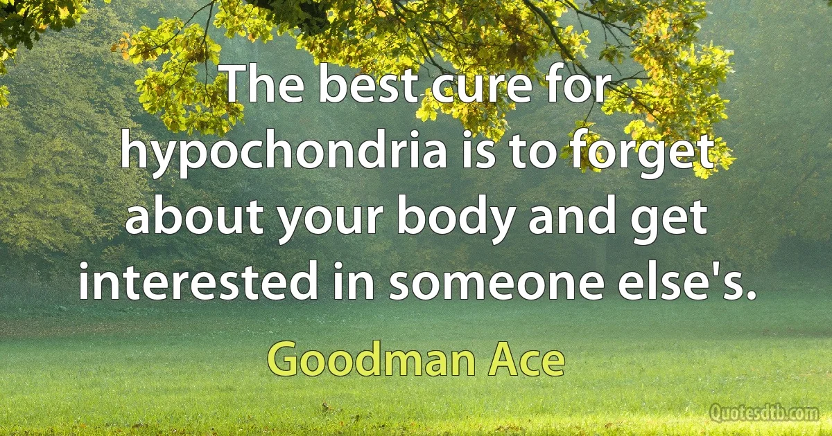 The best cure for hypochondria is to forget about your body and get interested in someone else's. (Goodman Ace)