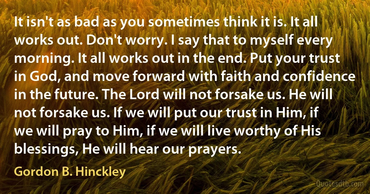 It isn't as bad as you sometimes think it is. It all works out. Don't worry. I say that to myself every morning. It all works out in the end. Put your trust in God, and move forward with faith and confidence in the future. The Lord will not forsake us. He will not forsake us. If we will put our trust in Him, if we will pray to Him, if we will live worthy of His blessings, He will hear our prayers. (Gordon B. Hinckley)