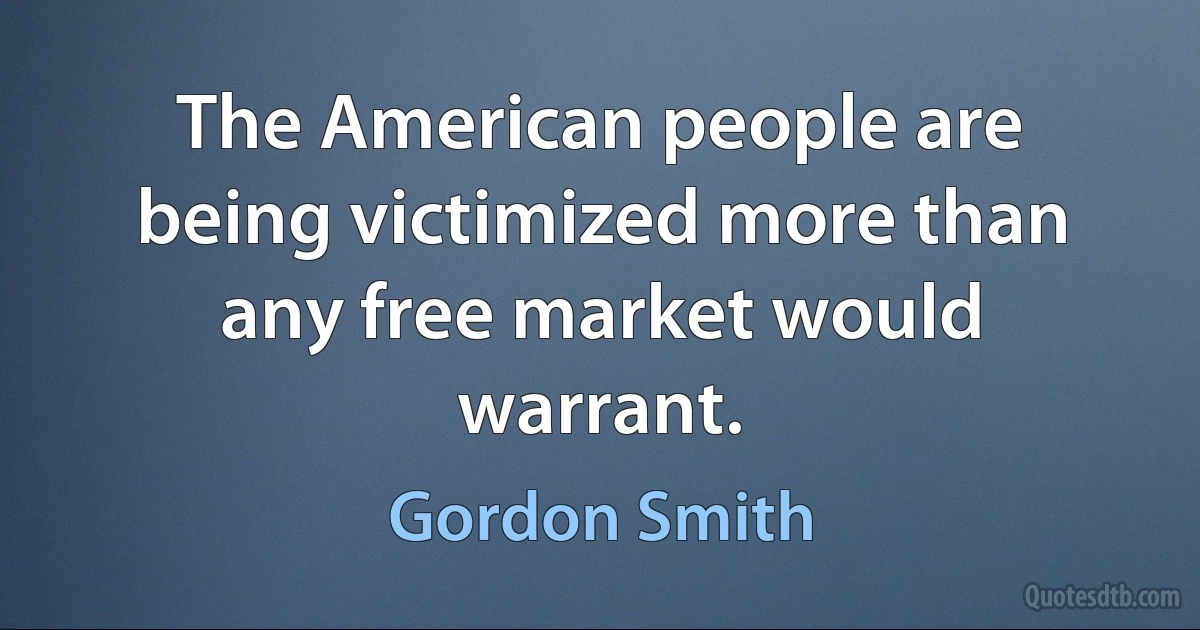 The American people are being victimized more than any free market would warrant. (Gordon Smith)