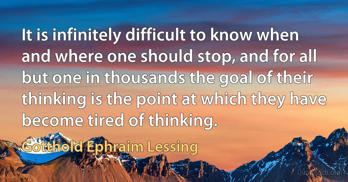 It is infinitely difficult to know when and where one should stop, and for all but one in thousands the goal of their thinking is the point at which they have become tired of thinking. (Gotthold Ephraim Lessing)