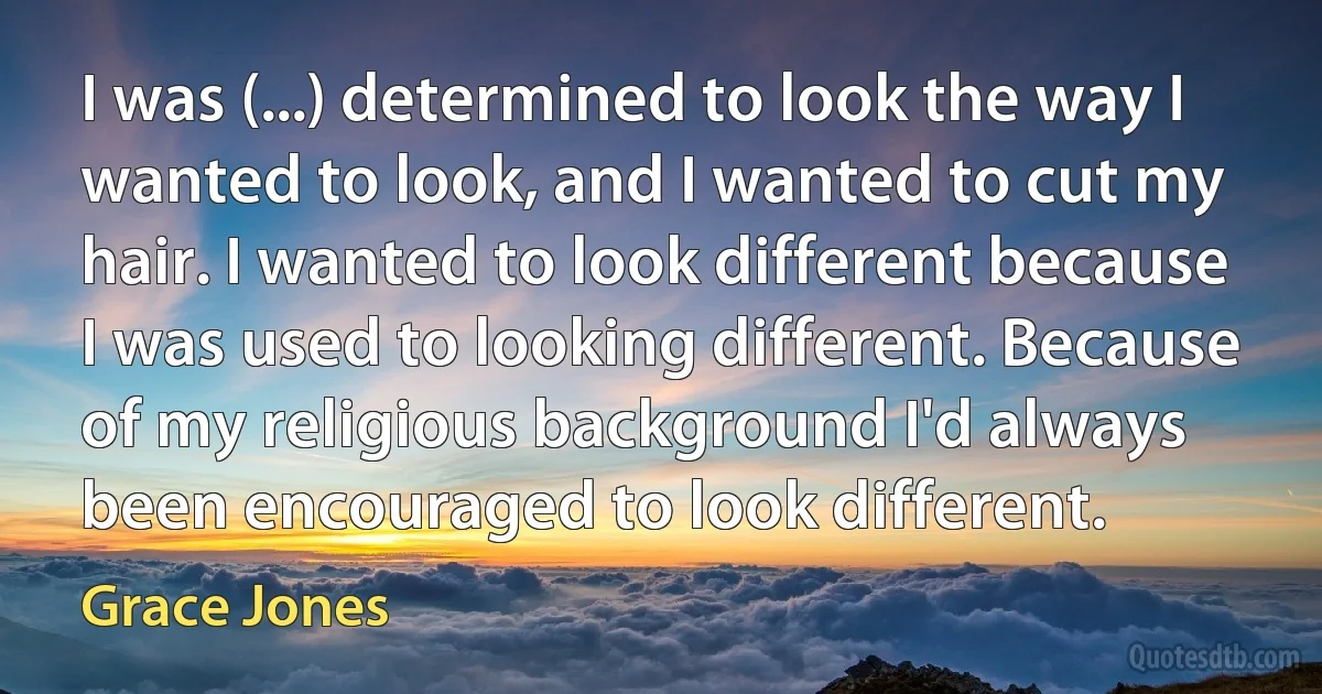 I was (...) determined to look the way I wanted to look, and I wanted to cut my hair. I wanted to look different because I was used to looking different. Because of my religious background I'd always been encouraged to look different. (Grace Jones)