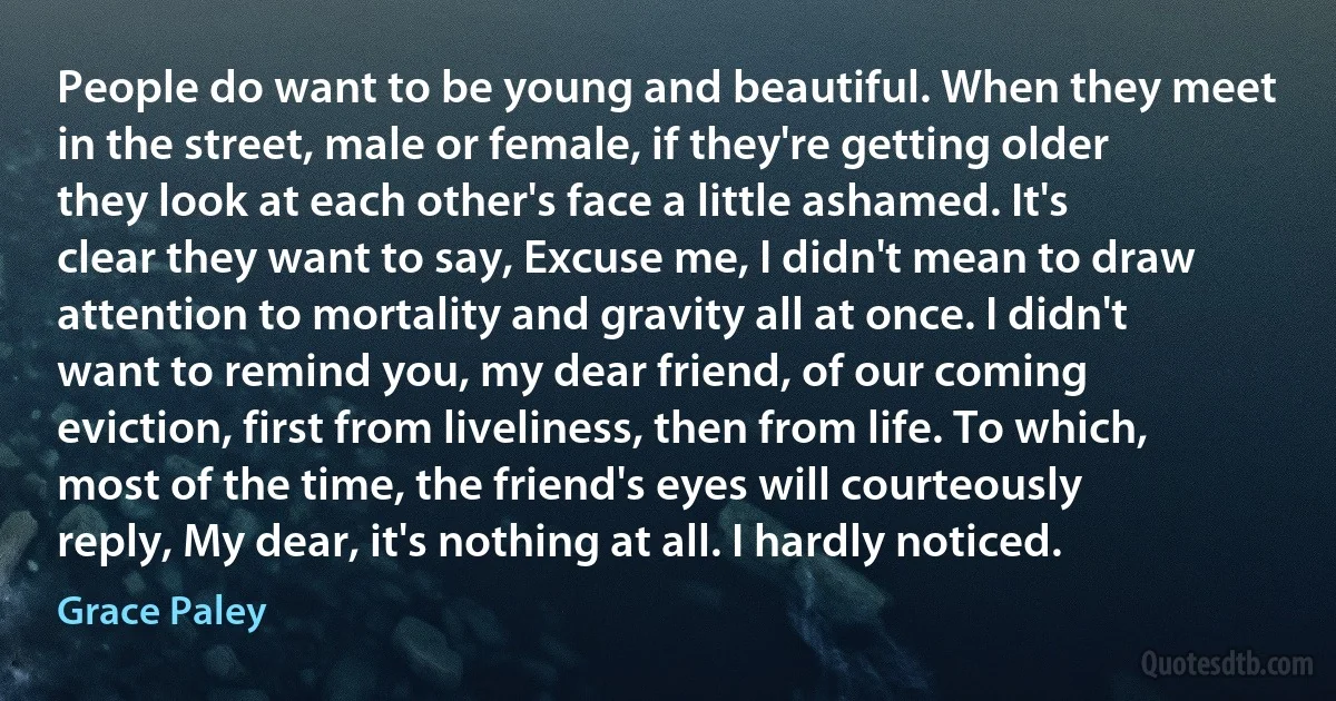 People do want to be young and beautiful. When they meet in the street, male or female, if they're getting older they look at each other's face a little ashamed. It's clear they want to say, Excuse me, I didn't mean to draw attention to mortality and gravity all at once. I didn't want to remind you, my dear friend, of our coming eviction, first from liveliness, then from life. To which, most of the time, the friend's eyes will courteously reply, My dear, it's nothing at all. I hardly noticed. (Grace Paley)