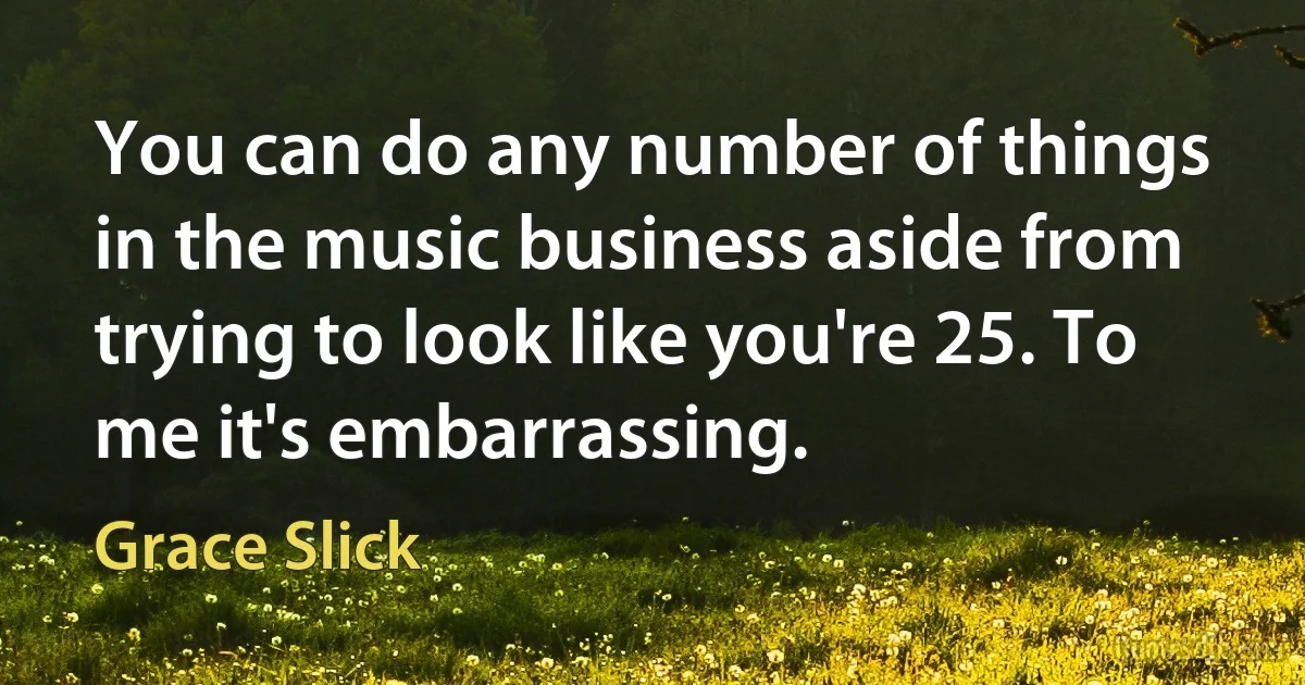 You can do any number of things in the music business aside from trying to look like you're 25. To me it's embarrassing. (Grace Slick)