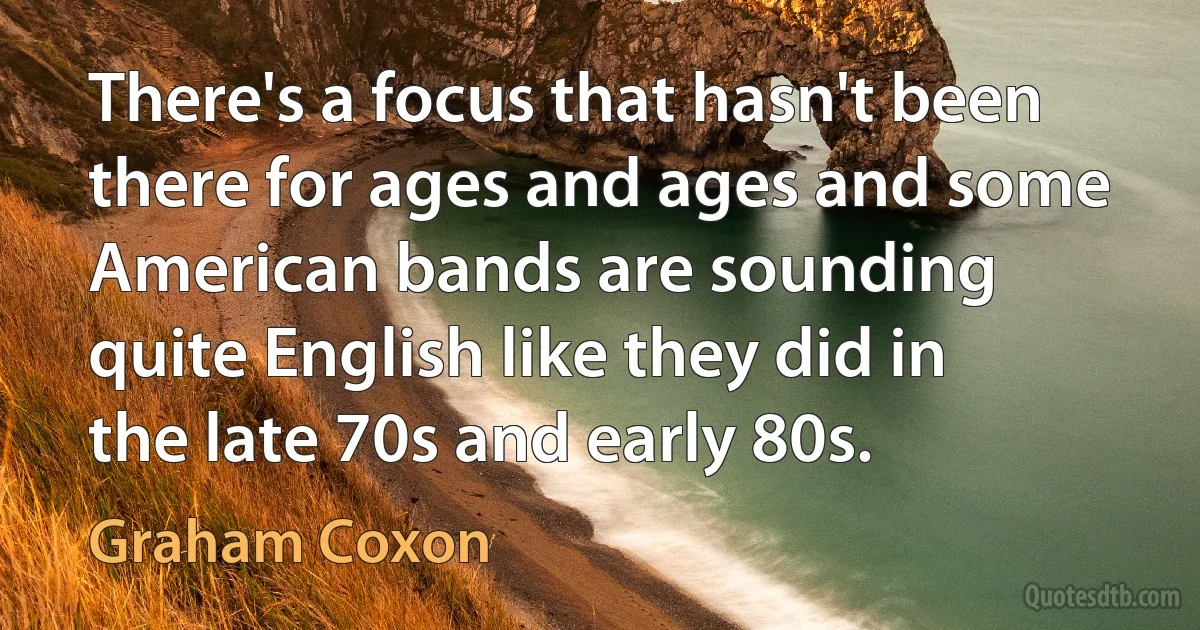 There's a focus that hasn't been there for ages and ages and some American bands are sounding quite English like they did in the late 70s and early 80s. (Graham Coxon)