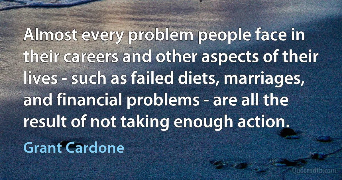 Almost every problem people face in their careers and other aspects of their lives - such as failed diets, marriages, and financial problems - are all the result of not taking enough action. (Grant Cardone)