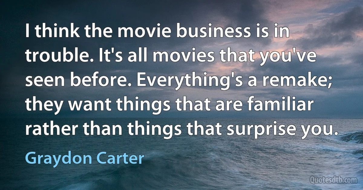 I think the movie business is in trouble. It's all movies that you've seen before. Everything's a remake; they want things that are familiar rather than things that surprise you. (Graydon Carter)