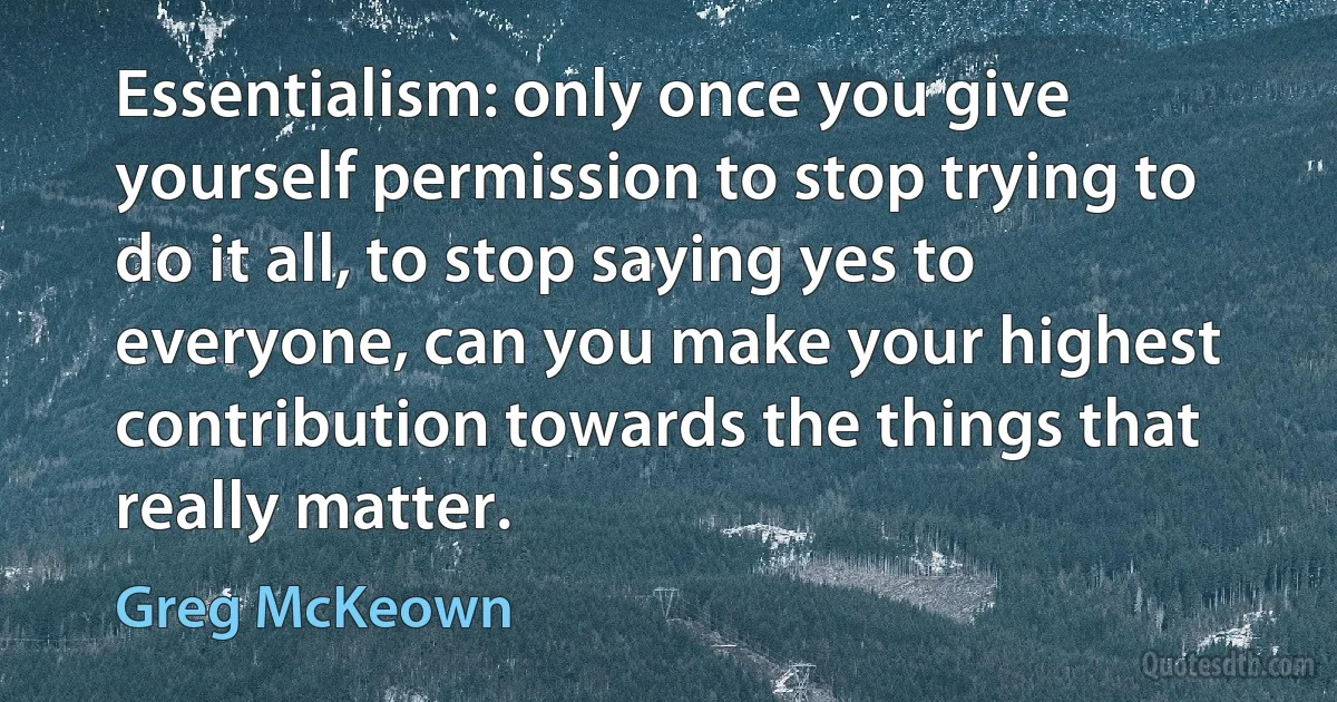 Essentialism: only once you give yourself permission to stop trying to do it all, to stop saying yes to everyone, can you make your highest contribution towards the things that really matter. (Greg McKeown)