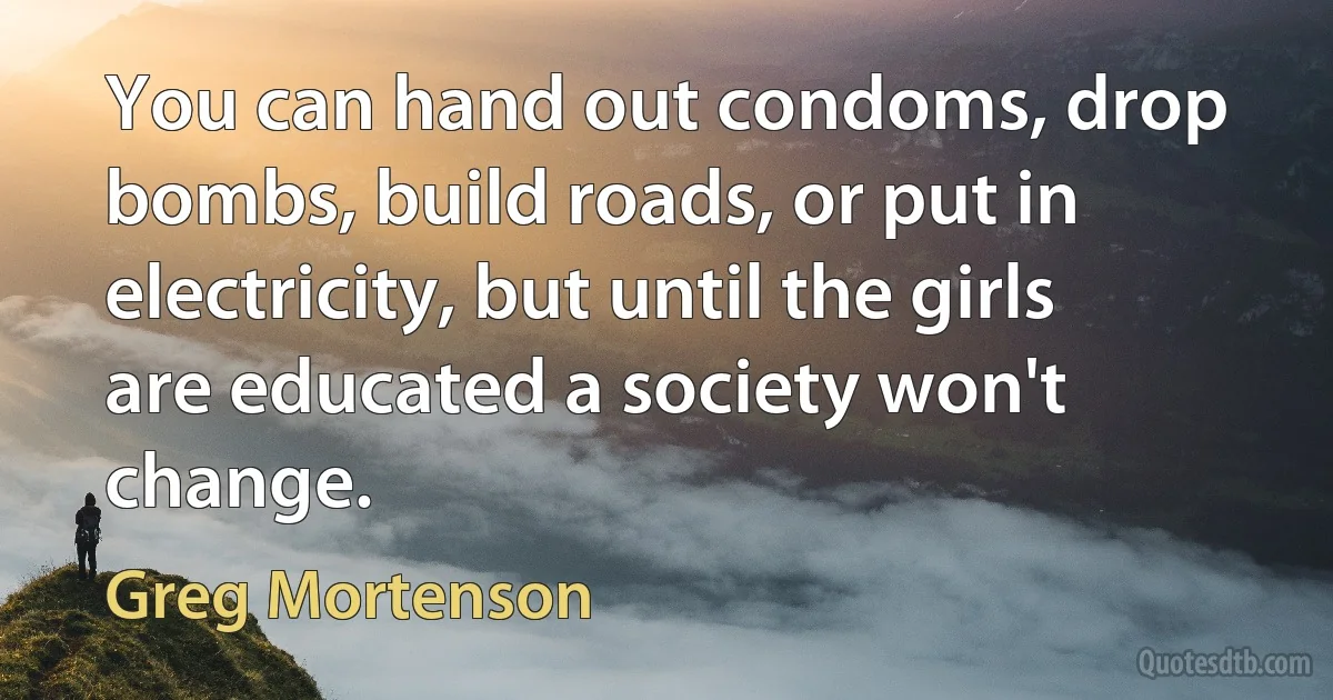 You can hand out condoms, drop bombs, build roads, or put in electricity, but until the girls are educated a society won't change. (Greg Mortenson)