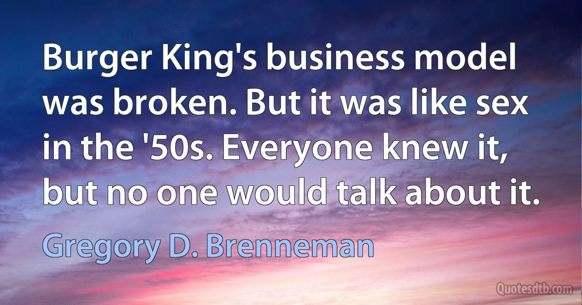 Burger King's business model was broken. But it was like sex in the '50s. Everyone knew it, but no one would talk about it. (Gregory D. Brenneman)