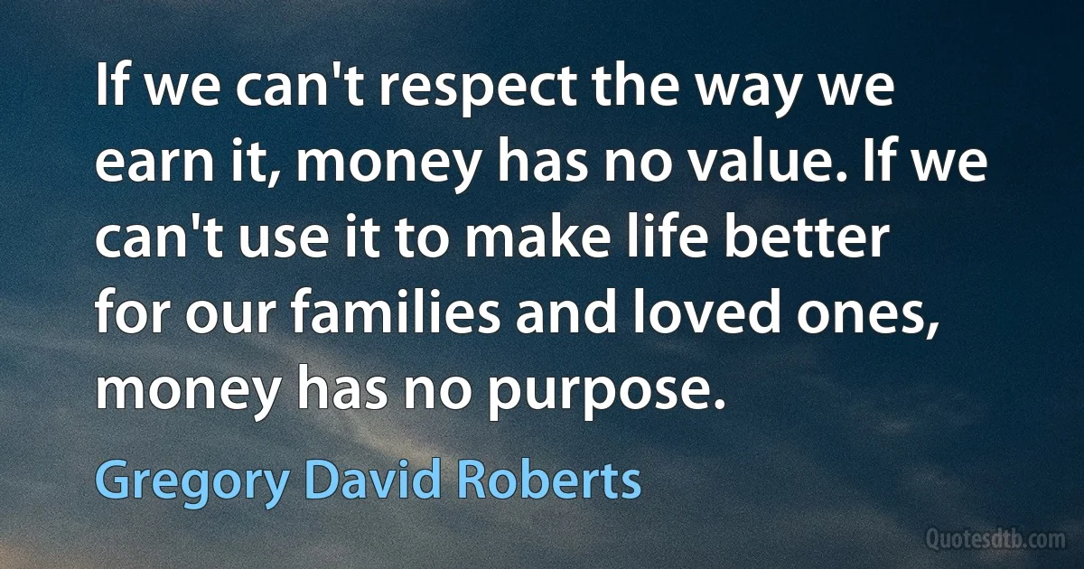 If we can't respect the way we earn it, money has no value. If we can't use it to make life better for our families and loved ones, money has no purpose. (Gregory David Roberts)