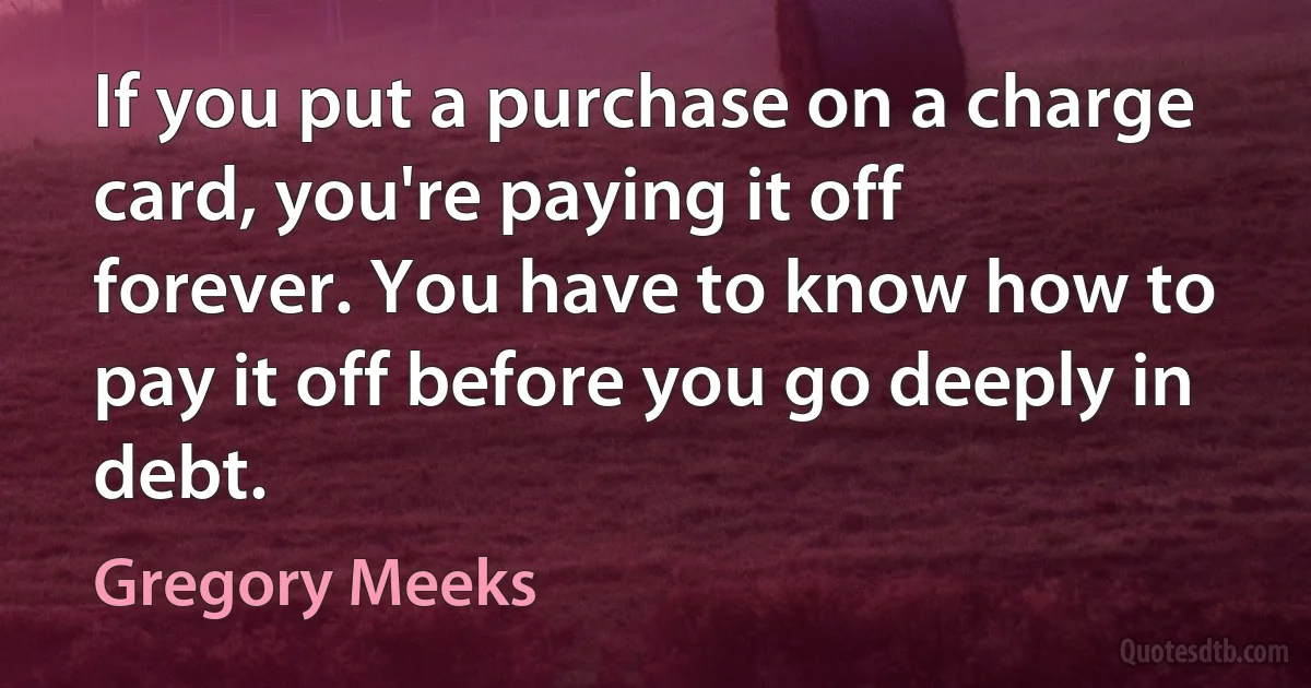 If you put a purchase on a charge card, you're paying it off forever. You have to know how to pay it off before you go deeply in debt. (Gregory Meeks)